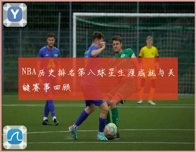 NBA历史排名第八球星生涯成就与关键赛事回顾