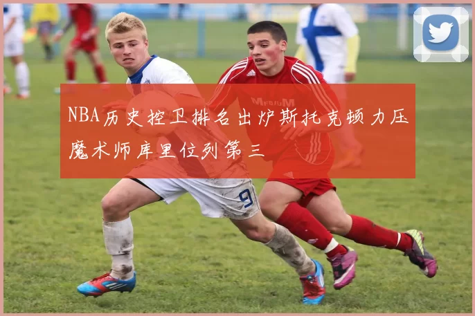 NBA历史控卫排名出炉斯托克顿力压魔术师库里位列第三